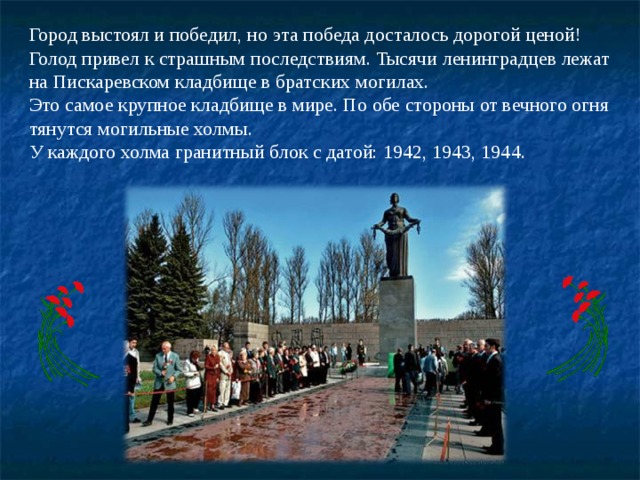 Город выстоял и победил, но эта победа досталось дорогой ценой!  Голод привел к страшным последствиям. Тысячи ленинградцев лежат на Пискаревском кладбище в братских могилах.  Это самое крупное кладбище в мире. По обе стороны от вечного огня тянутся могильные холмы. У каждого холма гранитный блок с датой: 1942, 1943, 1944. 