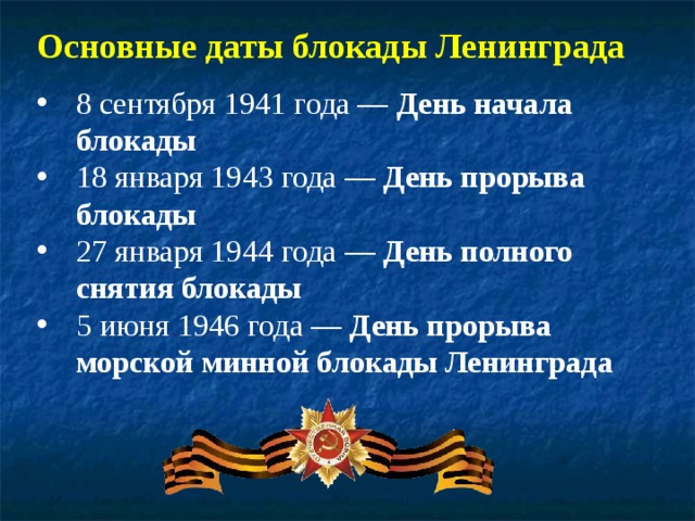Основные даты блокады Ленинграда 8 сентября 1941 года — День начала блокады 18 января 1943 года — День прорыва блокады 27 января 1944 года — День полного снятия блокады 5 июня 1946 года — День прорыва морской минной блокады Ленинграда  