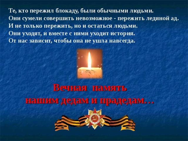 Те, кто пережил блокаду, были обычными людьми. Они сумели совершить невозможное - пережить ледяной ад. И не только пережить, но и остаться людьми. Они уходят, и вместе с ними уходит история. От нас зависит, чтобы она не ушла навсегда. Вечная память нашим дедам и прадедам… 