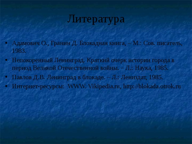 Литература Адамович О., Гранин Д. Блокадная книга, – М.: Сов. писатель, 1983. Непокоренный Ленинград. Краткий очерк истории города в период Великой Отечественной войны. – Л.: Наука, 1985. Павлов Д.В. Ленинград в блокаде. – Л.: Лениздат, 1985. Интернет-ресурсы: WWW. Vikipedia.ru , http://blokada.otrok.ru 
