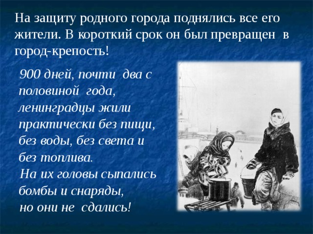 На защиту родного города поднялись все его жители. В короткий срок он был превращен в город-крепость!  900 дней, почти два с половиной года, ленинградцы жили практически без пищи, без воды, без света и без топлива.  На их головы сыпались бомбы и снаряды,   но они не сдались!    