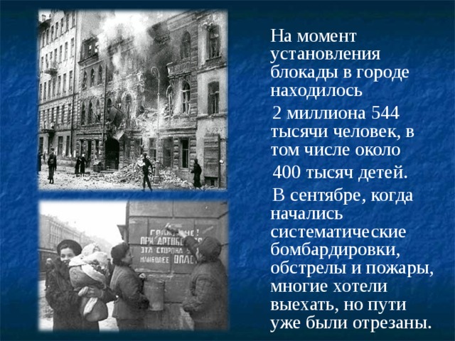  На момент установления блокады в городе находилось  2 миллиона 544 тысячи человек, в том числе около  400 тысяч детей.  В сентябре, когда начались систематические бомбардировки, обстрелы и пожары, многие хотели выехать, но пути уже были отрезаны. 