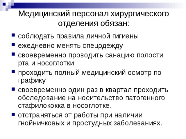 Медицинский персонал хирургического отделения обязан:   соблюдать правила личной гигиены ежедневно менять спецодежду своевременно проводить санацию полости рта и носоглотки проходить полный медицинский осмотр по графику своевременно один раз в квартал проходить обследование на носительство патогенного стафилококка в носоглотке. отстраняться от работы при наличии гнойничковых и простудных заболеваниях. 