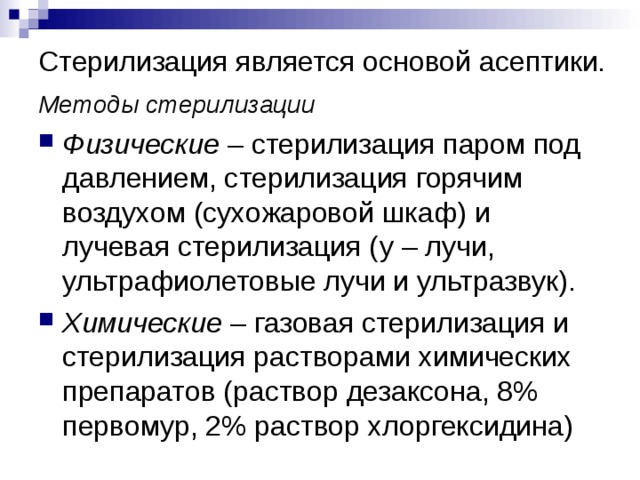 Стерилизация является основой асептики.   Методы стерилизации Физические – стерилизация паром под давлением, стерилизация горячим воздухом (сухожаровой шкаф) и лучевая стерилизация ( y – лучи, ультрафиолетовые лучи и ультразвук). Химические – газовая стерилизация и стерилизация растворами химических препаратов (раствор дезаксона, 8% первомур, 2% раствор хлоргексидина) 