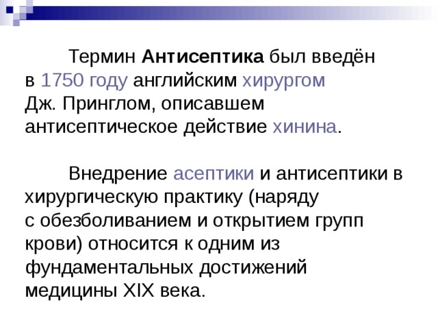  Термин Антисептика был введён в  1750 году  английским  хирургом   Дж. Принглом, описавшем антисептическое действие  хинина .  Внедрение  асептики  и антисептики в хирургическую практику (наряду с обезболиванием и открытием групп крови) относится к одним из фундаментальных достижений медицины XIX века. 