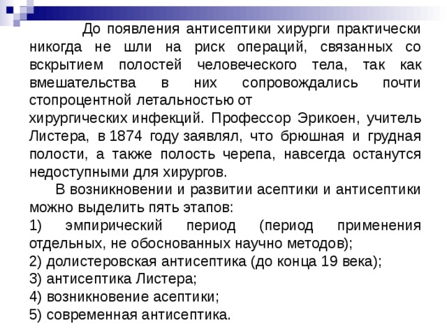  До появления антисептики хирурги практически никогда не шли на риск операций, связанных со вскрытием полостей человеческого тела, так как вмешательства в них сопровождались почти стопроцентной летальностью от хирургических инфекций. Профессор Эрикоен, учитель Листера, в 1874 году заявлял, что брюшная и грудная полости, а также полость черепа, навсегда останутся недоступными для хирургов.  В возникновении и развитии асептики и антисептики можно выделить пять этапов: 1) эмпирический период (период применения отдельных, не обоснованных научно методов); 2) долистеровская антисептика (до конца 19 века); 3) антисептика Листера; 4) возникновение асептики; 5) современная антисептика. 