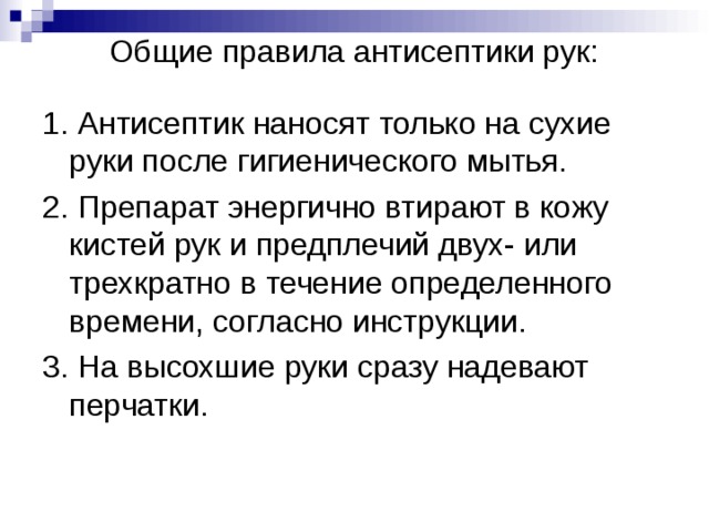  Общие правила антисептики рук:   1. Антисептик наносят только на сухие руки после гигиенического мытья. 2. Препарат энергично втирают в кожу кистей рук и предплечий двух- или трехкратно в течение определенного времени, согласно инструкции. 3. На высохшие руки сразу надевают перчатки. 