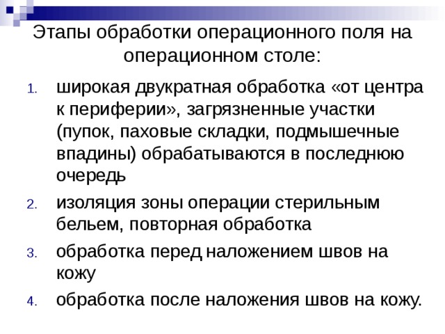Этапы обработки операционного поля на операционном столе: широкая двукратная обработка «от центра к периферии», загрязненные участки (пупок, паховые складки, подмышечные впадины) обрабатываются в последнюю очередь изоляция зоны операции стерильным бельем, повторная обработка обработка перед наложением швов на кожу обработка после наложения швов на кожу. 