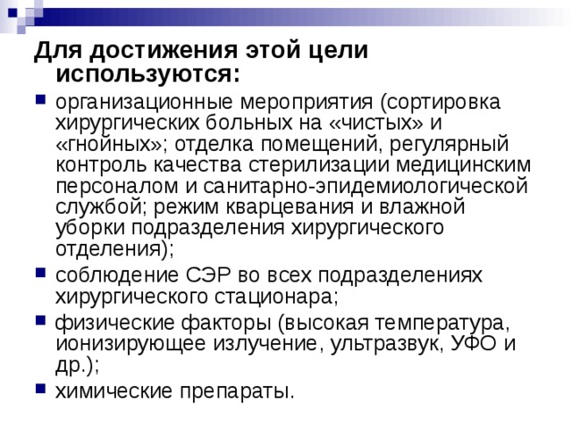 Для достижения этой цели используются: организационные мероприятия (сортировка хирургических больных на «чистых» и «гнойных»; отделка помещений, регулярный контроль качества стерилизации медицинским персоналом и санитарно-эпидемиологической службой; режим кварцевания и влажной уборки подразделения хирургического отделения); соблюдение СЭР во всех подразделениях хирургического стационара; физические факторы (высокая температура, ионизирующее излучение, ультразвук, УФО и др.); химические препараты. 