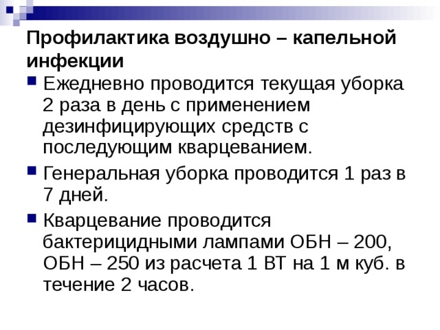 Профилактика воздушно – капельной инфекции Ежедневно проводится текущая уборка 2 раза в день с применением дезинфицирующих средств с последующим кварцеванием. Генеральная уборка проводится 1 раз в 7 дней. Кварцевание проводится бактерицидными лампами ОБН – 200, ОБН – 250 из расчета 1 ВТ на 1 м куб. в течение 2 часов. 