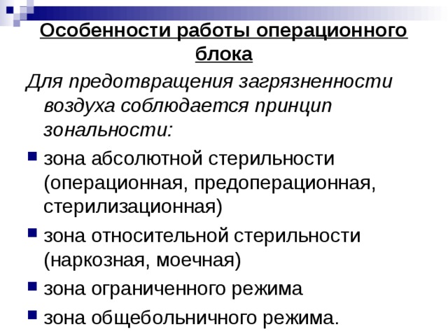 Особенности работы операционного блока Для предотвращения загрязненности воздуха соблюдается принцип зональности: зона абсолютной стерильности (операционная, предоперационная, стерилизационная) зона относительной стерильности (наркозная, моечная) зона ограниченного режима зона общебольничного режима. 