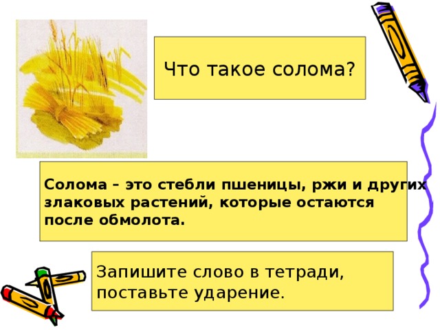 Что такое солома? Солома – это стебли пшеницы, ржи и других злаковых растений, которые остаются после обмолота. Запишите слово в тетради, поставьте ударение. 