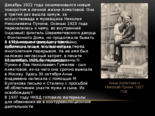 Декабрь 1922 года ознаменовался новым поворотом в личной жизни Ахматовой. Она в третий раз вышла замуж, за искусствоведа и музейщика Николая Николаевича Пунина. Осенью 1923 года переселилась к нему, во внутренний (садовый) флигель Шереметевского дворца - Фонтанного Дома, но продолжала бывать и в Мраморном дворце, у Шилейко, заботясь и о нем, и о его собаке. В 1924 новые стихи Ахматовой публиковались в последний раз перед многолетним перерывом. На ее имя был наложен негласный запрет, в печати появлялись только переводы.  27 октября 1935 были арестованы Н. Пунин и Лев Николаевич Гумилев - сын Ахматовой, из-за чего она срочно выехала в Москву. Здесь 30 октября Анна Андреевна написала с помощью М Булгакова письмо к Сталину с просьбой об облегчении участи мужа и сына. Их освобождают. В 1937 году НКВД готовило материалы для обвинения ее в контрреволюционной деятельности.  Анна Ахматова и Николай Пунин. 1927 год. 