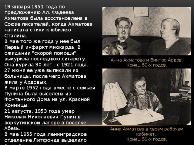19 января 1951 года по предложению Ал. Фадеева Ахматова была восстановлена в Союзе писателей, когда Ахматова написала стихи к юбилею Сталина.  В мае того же года у нее был Первый инфаркт миокарда. В ожидании 