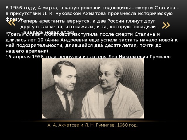 В 1956 году, 4 марта, в канун роковой годовщины - смерти Сталина - в присутствии Л. К. Чуковской Ахматова произнесла историческую фразу: « » Теперь арестанты вернутся, и две России глянут друг другу в глаза: та, что сажала, и та, которую посадили. Началась новая эпоха. 