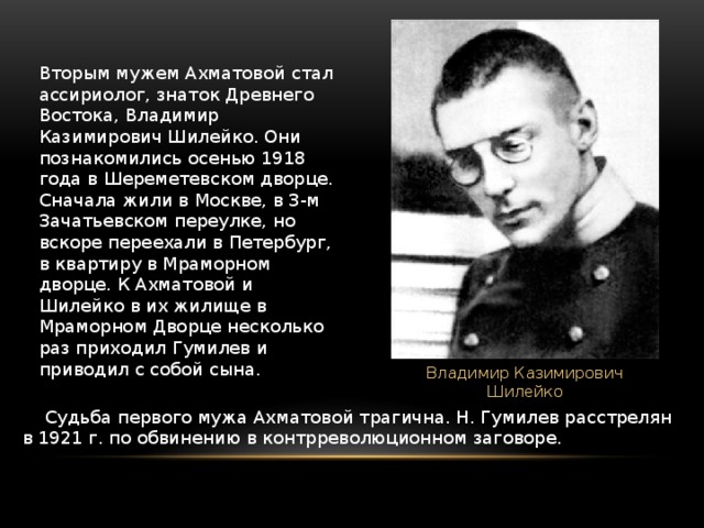 Вторым мужем Ахматовой стал ассириолог, знаток Древнего Востока, Владимир Казимирович Шилейко. Они познакомились осенью 1918 года в Шереметевском дворце. Сначала жили в Москве, в 3-м Зачатьевском переулке, но вскоре переехали в Петербург, в квартиру в Мраморном дворце. К Ахматовой и Шилейко в их жилище в Мраморном Дворце несколько раз приходил Гумилев и приводил с собой сына. Владимир Казимирович Шилейко      Судьба первого мужа Ахматовой трагична. Н. Гумилев расстрелян в 1921 г. по обвинению в контрреволюционном заговоре. 