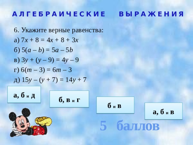 5 баллов АЛГЕБРАИЧЕСКИЕ ВЫРАЖЕНИЯ 6. Укажите верные равенства: а) 7 х + 8 = 4 х + 8 + 3 х б) 5( а – b ) = 5 а – 5 b в) 3 у + ( у – 9) = 4 у – 9 г) 6( т – 3) = 6 т – 3 д) 15 у – ( у + 7) = 14 у + 7   а, б и д б, в и г б и в  а, б и в 