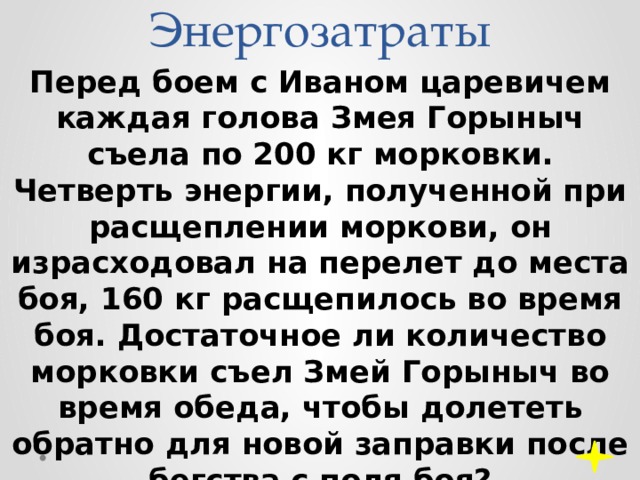 Энергозатраты Перед боем с Иваном царевичем каждая голова Змея Горыныч съела по 200 кг морковки. Четверть энергии, полученной при расщеплении моркови, он израсходовал на перелет до места боя, 160 кг расщепилось во время боя. Достаточное ли количество морковки съел Змей Горыныч во время обеда, чтобы долететь обратно для новой заправки после бегства с поля боя? 