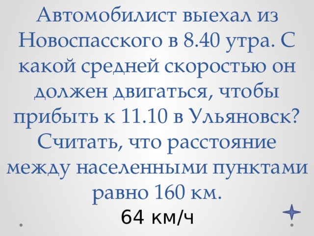 Автомобилист выехал из Новоспасского в 8.40 утра. С какой средней скоростью он должен двигаться, чтобы прибыть к 11.10 в Ульяновск? Считать, что расстояние между населенными пунктами равно 160 км. 64 км/ч 