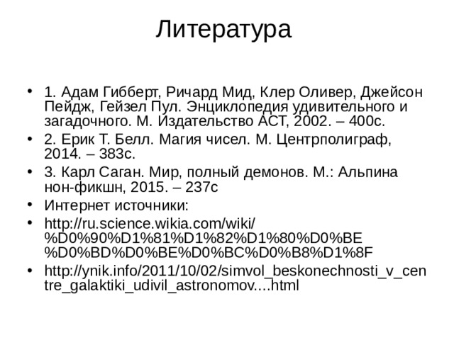 Литература   1. Адам Гибберт, Ричард Мид, Клер Оливер, Джейсон Пейдж, Гейзел Пул. Энциклопедия удивительного и загадочного. М. Издательство АСТ, 2002. – 400с. 2. Ерик Т. Белл. Магия чисел. М. Центрполиграф, 2014. – 383с. 3. Карл Саган. Мир, полный демонов. М.: Альпина нон-фикшн, 2015. – 237с Интернет источники: http://ru.science.wikia.com/wiki/%D0%90%D1%81%D1%82%D1%80%D0%BE%D0%BD%D0%BE%D0%BC%D0%B8%D1%8F http://ynik.info/2011/10/02/simvol_beskonechnosti_v_centre_galaktiki_udivil_astronomov....html 