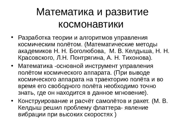 Математика и развитие космонавтики Разработка теории и алгоритмов управления космическим полётом. (Математические методы академиков Н. Н. Боголюбова, М. В. Келдыша, Н. Н. Красовского, Л.Н. Понтрягина, А. Н. Тихонова). Математика -основной инструмент управления полётом космического аппарата. (При выводе космического аппарата на траекторию полёта и во время его свободного полёта необходимо точно знать, где он находится в данное мгновение). Конструирование и расчёт самолётов и ракет. (М. В. Келдыш решил проблему флаттера- явление вибрации при высоких скоростях ) 