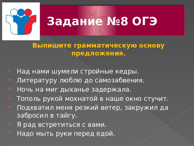 Задание №8 ОГЭ Выпишите грамматическую основу предложения.  Над нами шумели стройные кедры. Литературу люблю до самозабвения. Ночь на миг дыханье задержала. Тополь рукой мохнатой в наше окно стучит. Подхватил меня резкий ветер, закружил да забросил в тайгу. Я рад встретиться с вами. Надо мыть руки перед едой.   