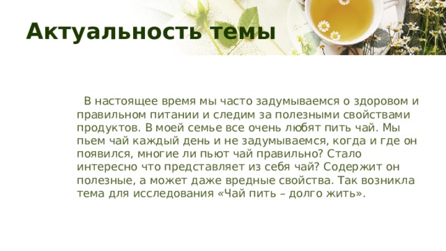 Актуальность темы    В настоящее время мы часто задумываемся о здоровом и правильном питании и следим за полезными свойствами продуктов. В моей семье все очень любят пить чай. Мы пьем чай каждый день и не задумываемся, когда и где он появился, многие ли пьют чай правильно? Стало интересно что представляет из себя чай? Содержит он полезные, а может даже вредные свойства. Так возникла тема для исследования  « Чай пить – долго жить». 