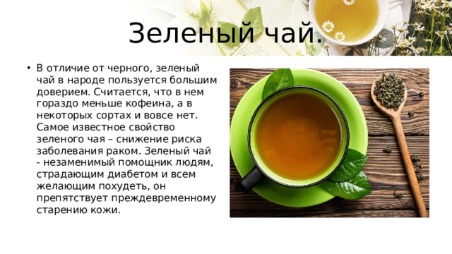 Зеленый чай. В отличие от черного, зеленый чай в народе пользуется большим доверием. Считается, что в нем гораздо меньше кофеина, а в некоторых сортах и вовсе нет. Самое известное свойство зеленого чая – снижение риска заболевания раком. Зеленый чай - незаменимый помощник людям, страдающим диабетом и всем желающим похудеть, он препятствует преждевременному старению кожи. 