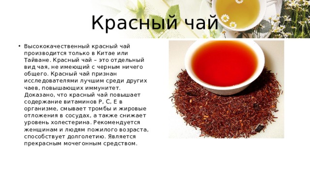 Красный чай Высококачественный красный чай производится только в Китае или Тайване. Красный чай – это отдельный вид чая, не имеющий с черным ничего общего. Красный чай признан исследователями лучшим среди других чаев, повышающих иммунитет. Доказано, что красный чай повышает содержание витаминов P, C, E в организме, смывает тромбы и жировые отложения в сосудах, а также снижает уровень холестерина. Рекомендуется женщинам и людям пожилого возраста, способствует долголетию. Является прекрасным мочегонным средством. 