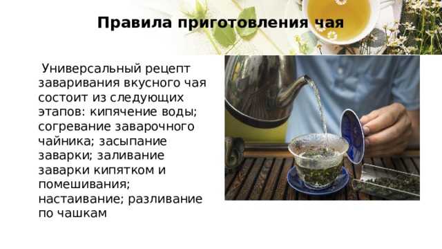 Правила приготовления чая    Универсальный рецепт заваривания вкусного чая состоит из следующих этапов: кипячение воды; согревание заварочного чайника; засыпание заварки; заливание заварки кипятком и помешивания; настаивание; разливание по чашкам 
