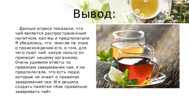 Вывод:  Данные опроса показали, что чай является распространенным напитком, как мы и предполагали. Я убедилась, что многие не знаю о происхождении его, о том, для чего пьют чай, какую пользу он приносит нашему организму. Очень удивили ответы по правилам заваривания чая, я не предполагала, что есть люди, которые не знают о правилах заваривания чая. И я решила создать памятки «Как правильно заваривать чай» 