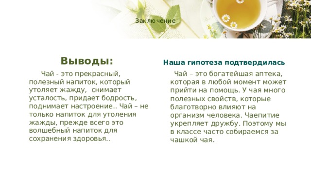  Заключение   Выводы: Наша гипотеза подтвердилась  Чай - это прекрасный, полезный напиток, который утоляет жажду, снимает усталость, придает бодрость, поднимает настроение.. Чай – не только напиток для утоления жажды, прежде всего это волшебный напиток для сохранения здоровья..  Чай – это богатейшая аптека, которая в любой момент может прийти на помощь. У чая много полезных свойств, которые благотворно влияют на организм человека. Чаепитие укрепляет дружбу. Поэтому мы в классе часто собираемся за чашкой чая. 
