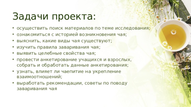 Задачи проекта: осуществить поиск материалов по теме исследования; ознакомиться с историей возникновения чая; выяснить, какие виды чая существуют; изучить правила заваривания чая; выявить целебные свойства чая; провести анкетирование учащихся и взрослых, собрать и обработать данные анкетирования; узнать, влияет ли чаепитие на укрепление взаимоотношений; выработать рекомендации, советы по поводу заваривания чая 