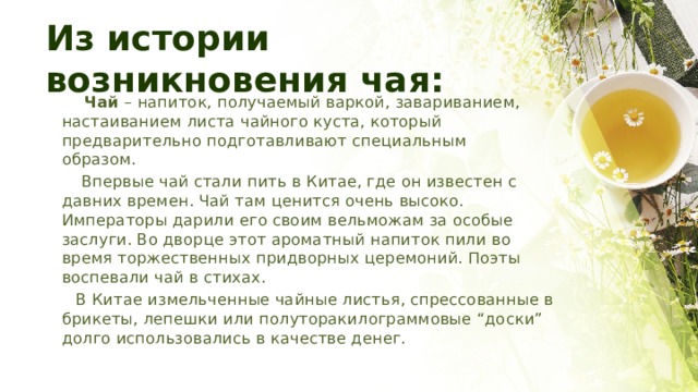 Из истории возникновения чая:  Чай – напиток, получаемый варкой, завариванием, настаиванием листа чайного куста, который предварительно подготавливают специальным образом.  Впервые чай стали пить в Китае, где он известен с давних времен. Чай там ценится очень высоко. Императоры дарили его своим вельможам за особые заслуги. Во дворце этот ароматный напиток пили во время торжественных придворных церемоний. Поэты воспевали чай в стихах.  В Китае измельченные чайные листья, спрессованные в брикеты, лепешки или полуторакилограммовые “доски” долго использовались в качестве денег. 
