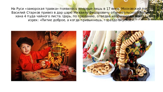 На Руси «заморская травка» появилась впервые лишь в 17 веке. Московский посол Василий Старков привез в дар царю Михаилу Федоровичу от монгольского Алтын-хана 4 пуда чайного листа. Царь, по преданию, отведав необычного напитка, изрек: «Питие доброе, а когда привыкнешь, гораздо вкусное». 