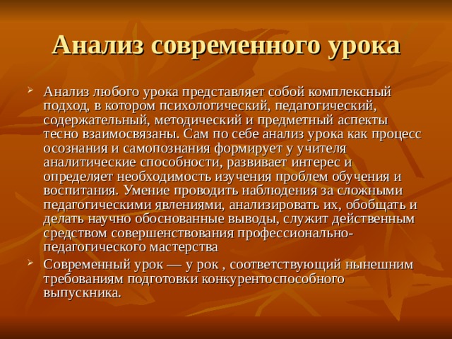 Анализ современного урока Анализ любого урока представляет собой комплексный подход, в котором психологический, педагогический, содержательный, методический и предметный аспекты тесно взаимосвязаны. Сам по себе анализ урока как процесс осознания и самопознания формирует у учителя аналитические способности, развивает интерес и определяет необходимость изучения проблем обучения и воспитания. Умение проводить наблюдения за сложными педагогическими явлениями, анализировать их, обобщать и делать научно обоснованные выводы, служит действенным средством совершенствования профессионально-педагогического мастерства Современный урок — у рок , соответствующий нынешним требованиям подготовки конкурентоспособного выпускника. 
