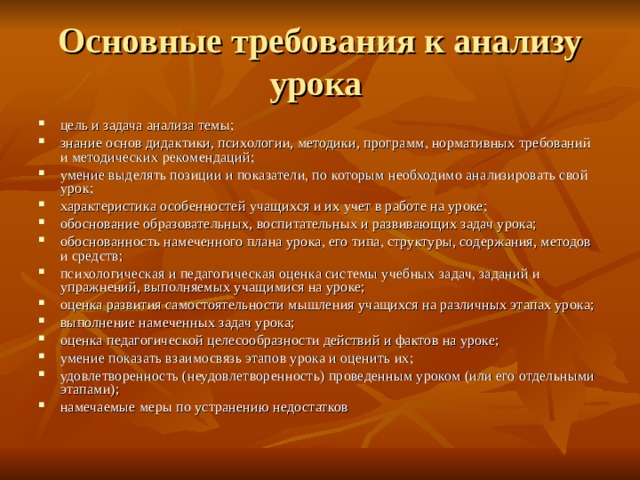 Основные требования к анализу урока цель и задача анализа темы; знание основ дидактики, психологии, методики, программ, нормативных требований и методических рекомендаций; умение выделять позиции и показатели, по которым необходимо анализировать свой урок; характеристика особенностей учащихся и их учет в работе на уроке; обоснование образовательных, воспитательных и развивающих задач урока; обоснованность намеченного плана урока, его типа, структуры, содержания, методов и средств; психологическая и педагогическая оценка системы учебных задач, заданий и упражнений, выполняемых учащимися на уроке; оценка развития самостоятельности мышления учащихся на различных этапах урока; выполнение намеченных задач урока; оценка педагогической целесообразности действий и фактов на уроке; умение показать взаимосвязь этапов урока и оценить их; удовлетворенность (неудовлетворенность) проведенным уроком (или его отдельными этапами); намечаемые меры по устранению недостатков 