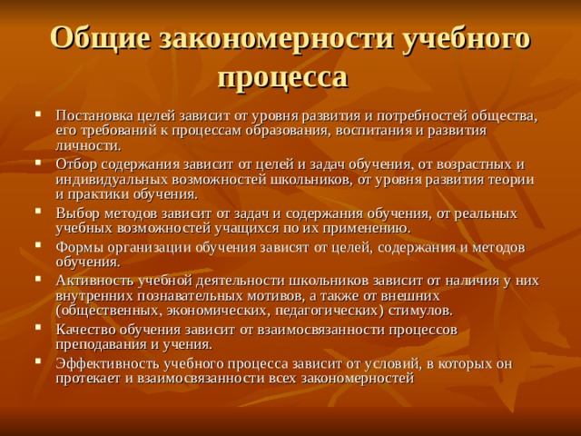 Общие закономерности учебного процесса Постановка целей зависит от уровня развития и потребностей общества, его требований к процессам образования, воспитания и развития личности. Отбор содержания зависит от целей и задач обучения, от возрастных и индивидуальных возможностей школьников, от уровня развития теории и практики обучения. Выбор методов зависит от задач и содержания обучения, от реальных учебных возможностей учащихся по их применению. Формы организации обучения зависят от целей, содержания и методов обучения. Активность учебной деятельности школьников зависит от наличия у них внутренних познавательных мотивов, а также от внешних (общественных, экономических, педагогических) стимулов. Качество обучения зависит от взаимосвязанности процессов преподавания и учения. Эффективность учебного процесса зависит от условий, в которых он протекает и взаимосвязанности всех закономерностей 