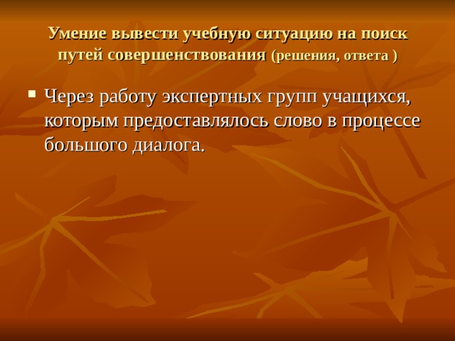 Умение вывести учебную ситуацию на поиск путей совершенствования (решения, ответа ) Через работу экспертных групп учащихся, которым предоставлялось слово в процессе большого диалога. 