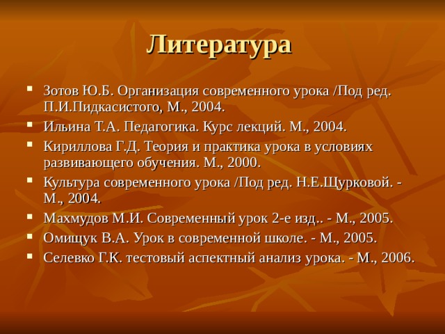 Литература Зотов Ю.Б. Организация современного урока /Под ред. П.И.Пидкасистого, М., 2004. Ильина Т.А. Педагогика. Курс лекций. М., 2004. Кириллова Г.Д. Теория и практика урока в условиях развивающего обучения. М., 2000. Культура современного урока /Под ред. Н.Е.Щурковой. - М., 2004. Махмудов М.И. Современный урок 2-е изд.. - М., 2005. Омищук В.А. Урок в современной школе. - М., 2005. Селевко Г.К. тестовый аспектный анализ урока. - М., 2006. 