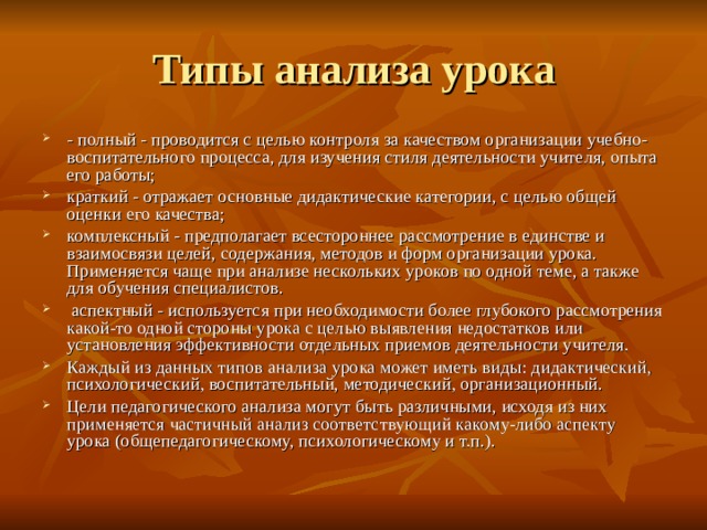 Типы анализа урока - полный - проводится с целью контроля за качеством организации учебно-воспитательного процесса, для изучения стиля деятельности учителя, опыта его работы; краткий - отражает основные дидактические категории, с целью общей оценки его качества; комплексный - предполагает всестороннее рассмотрение в единстве и взаимосвязи целей, содержания, методов и форм организации урока.  Применяется чаще при анализе нескольких уроков по одной теме, а также для обучения специалистов.  аспектный - используется при необходимости более глубокого рассмотрения какой-то одной стороны урока с целью выявления недостатков или установления эффективности отдельных приемов деятельности учителя. Каждый из данных типов анализа урока может иметь виды: дидактический, психологический, воспитательный, методический, организационный. Цели педагогического анализа могут быть различными, исходя из них применяется частичный анализ соответствующий какому-либо аспекту урока (общепедагогическому, психологическому и т.п.). 