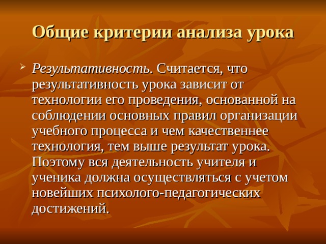 Общие критерии анализа урока Результативность . Считается, что результативность урока зависит от технологии его проведения, основанной на соблюдении основных правил организации учебного процесса и чем качественнее технология, тем выше результат урока. Поэтому вся деятельность учителя и ученика должна осуществляться с учетом новейших психолого-педагогических достижений. 