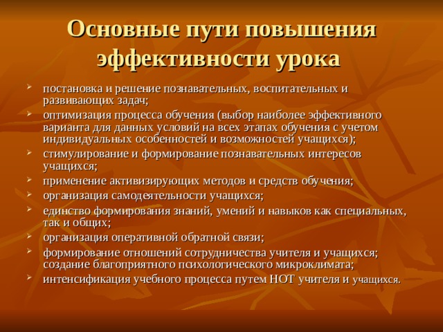 Основные пути повышения эффективности урока постановка и решение познавательных, воспитательных и развивающих задач; оптимизация процесса обучения (выбор наиболее эффективного варианта для данных условий на всех этапах обучения с учетом индивидуальных особенностей и возможностей учащихся); стимулирование и формирование познавательных интересов учащихся; применение активизирующих методов и средств обучения; организация самодеятельности учащихся; единство формирования знаний, умений и навыков как специальных, так и общих; организация оперативной обратной связи; формирование отношений сотрудничества учителя и учащихся; создание благоприятного психологического микроклимата; интенсификация учебного процесса путем НОТ учителя и учащихся. 