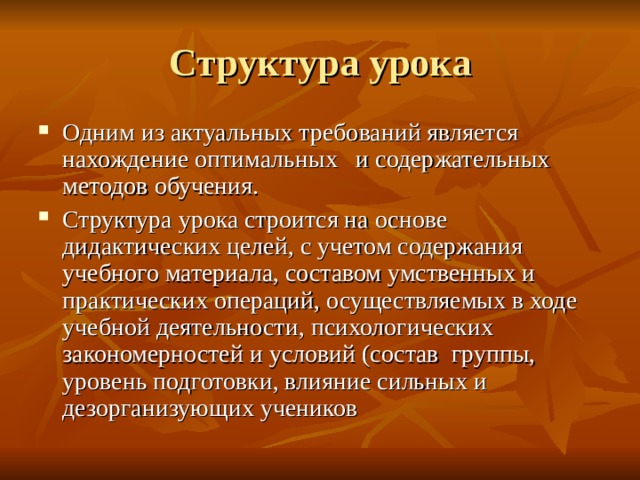 Структура урока Одним из актуальных требований является нахождение оптимальных и содержательных методов обучения. Структура урока строится на основе дидактических целей, с учетом содержания учебного материала, составом умственных и практических операций, осуществляемых в ходе учебной деятельности, психологических закономерностей и условий (состав группы, уровень подготовки, влияние сильных и дезорганизующих учеников 