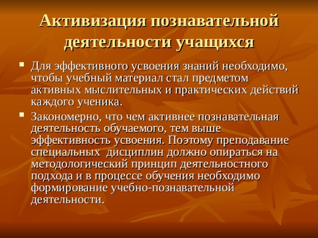 Активизация познавательной деятельности учащихся Для эффективного усвоения знаний необходимо, чтобы учебный материал стал предметом активных мыслительных и практических действий каждого ученика. Закономерно, что чем активнее познавательная деятельность обучаемого, тем выше эффективность усвоения. Поэтому преподавание специальных дисциплин должно опираться на методологический принцип деятельностного подхода и в процессе обучения необходимо формирование учебно-познавательной деятельности. 
