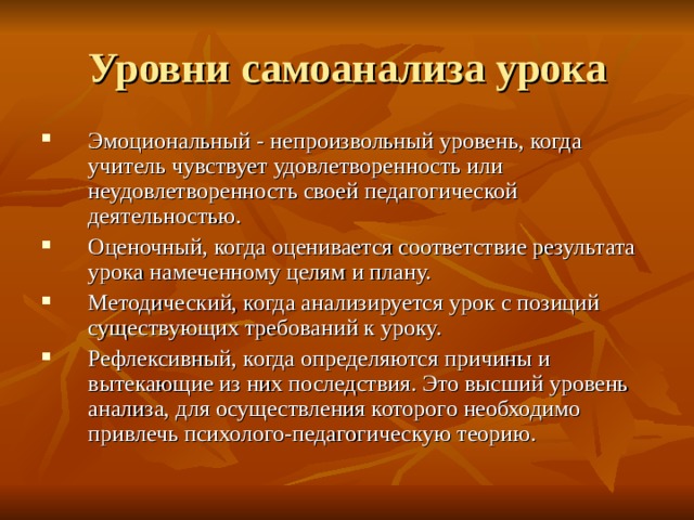 Уровни самоанализа урока Эмоциональный - непроизвольный уровень, когда учитель чувствует удовлетворенность или неудовлетворенность своей педагогической деятельностью. Оценочный, когда оценивается соответствие результата урока намеченному целям и плану. Методический, когда анализируется урок с позиций существующих требований к уроку. Рефлексивный, когда определяются причины и вытекающие из них последствия. Это высший уровень анализа, для осуществления которого необходимо привлечь психолого-педагогическую теорию.  