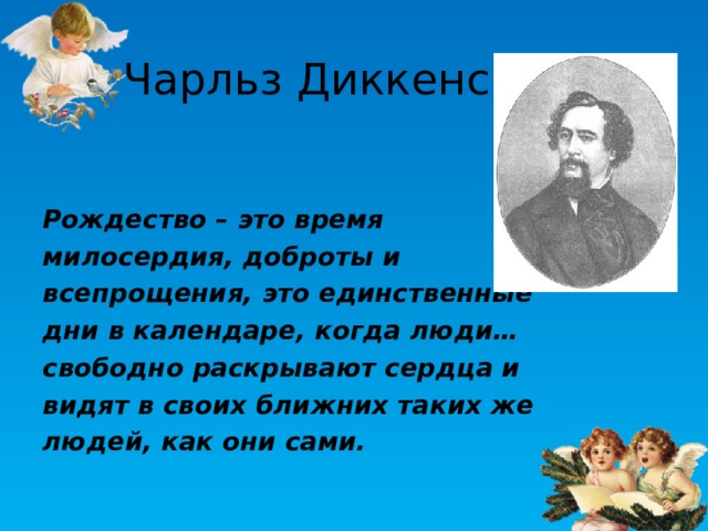 Чарльз Диккенс Рождество – это время милосердия, доброты и всепрощения, это единственные дни в календаре, когда люди… свободно раскрывают сердца и видят в своих ближних таких же людей, как они сами. 