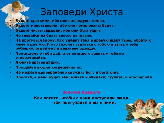 Заповеди Христа Будьте кроткими, ибо они наследуют землю. Будьте милостивыми, ибо они помилованы будут. Будьте чисты сердцем, ибо они Бога узрят. Не гневайся на брата своего напрасно. Не противься злому. Кто ударит тебя в правую щеку твою, обрати к нему и другую. И кто захочет судиться с тобою и взять у тебя рубашку, отдай ему и верхнюю одежду. Просящему у тебя дай, а от хотящего занять у тебя не отворачивайся. Любите врагов ваших. Прощайте людям согрешения их. Не можете одновременно служить Богу и богатству. Просите, и дано будет вам; ищите и найдете; стучите, и отворят вам.   Золотое правило  Как хотите, чтобы с вами поступали люди,  так поступайте и вы с ними.  