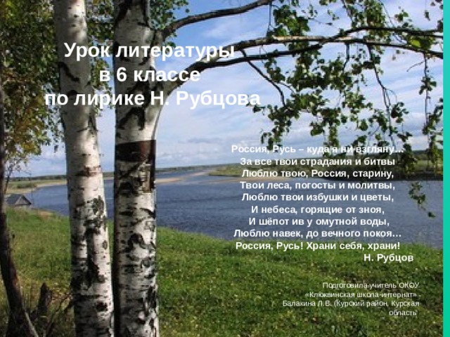 Урок литературы  в 6 классе  по лирике Н. Рубцова Россия, Русь – куда я ни взгляну… За все твои страдания и битвы Люблю твою, Россия, старину, Твои леса, погосты и молитвы, Люблю твои избушки и цветы, И небеса, горящие от зноя,  И шёпот ив у омутной воды, Люблю навек, до вечного покоя… Россия, Русь! Храни себя, храни! Н. Рубцов Подготовила учитель ОКОУ «Клюквинская школа-интернат» Балакина Л.В. (Курский район, Курская область ) 