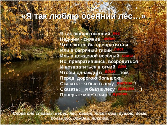 «Я так люблю осенний лес…» Я так люблю осенний_______ Над ним - сияние___________ Что я хотел бы превратиться Или в багряный тихий______, Иль в дождевой весёлый_______, Но, превратившись, возродиться И возвратиться в отчий____, Чтобы однажды в_______том Перед дорогою большою Сказать: - я был в лесу________! Сказать: _ я был в лесу__________! Поверьте мне: я чист__________. лес небес лист свист дом доме листом дождём душою Слова для справок: небес, лес, свист, лист, дом, душою, доме, большою, дождём, листом. 